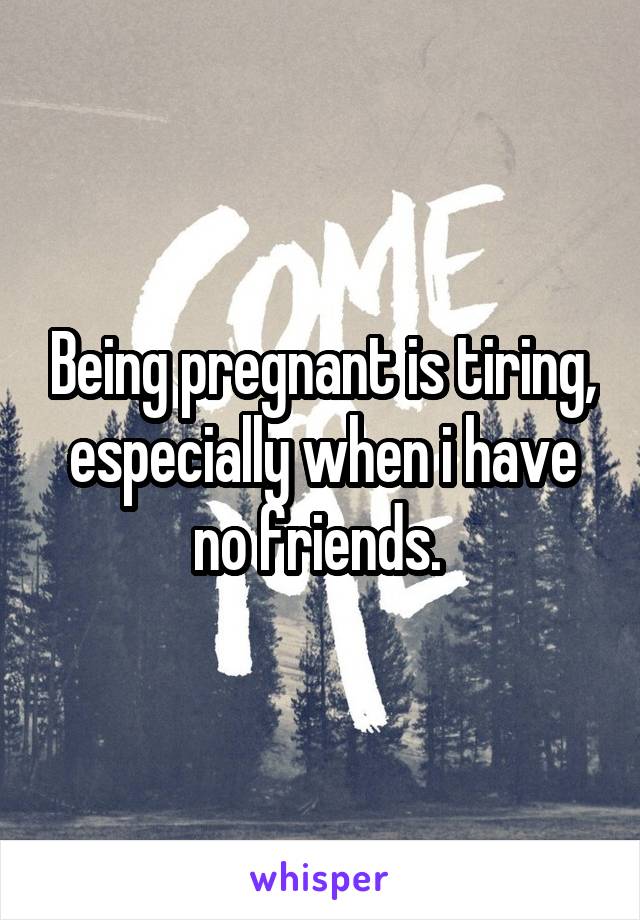 Being pregnant is tiring, especially when i have no friends. 