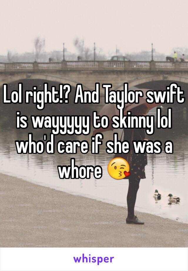 Lol right!? And Taylor swift is wayyyyy to skinny lol who'd care if she was a whore 😘