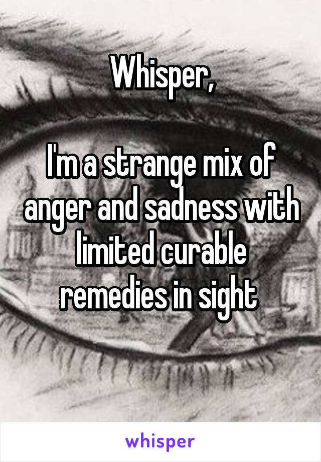 Whisper,

I'm a strange mix of anger and sadness with limited curable remedies in sight 

