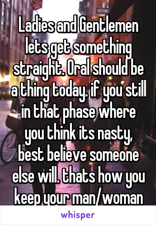 Ladies and Gentlemen lets get something straight. Oral should be a thing today. if you still in that phase where you think its nasty, best believe someone else will. thats how you keep your man/woman