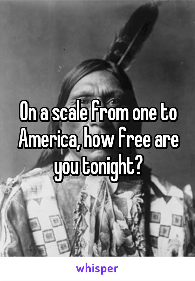 On a scale from one to America, how free are you tonight?