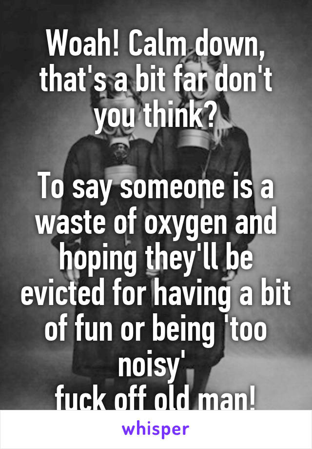 Woah! Calm down, that's a bit far don't you think?

To say someone is a waste of oxygen and hoping they'll be evicted for having a bit of fun or being 'too noisy' 
fuck off old man!