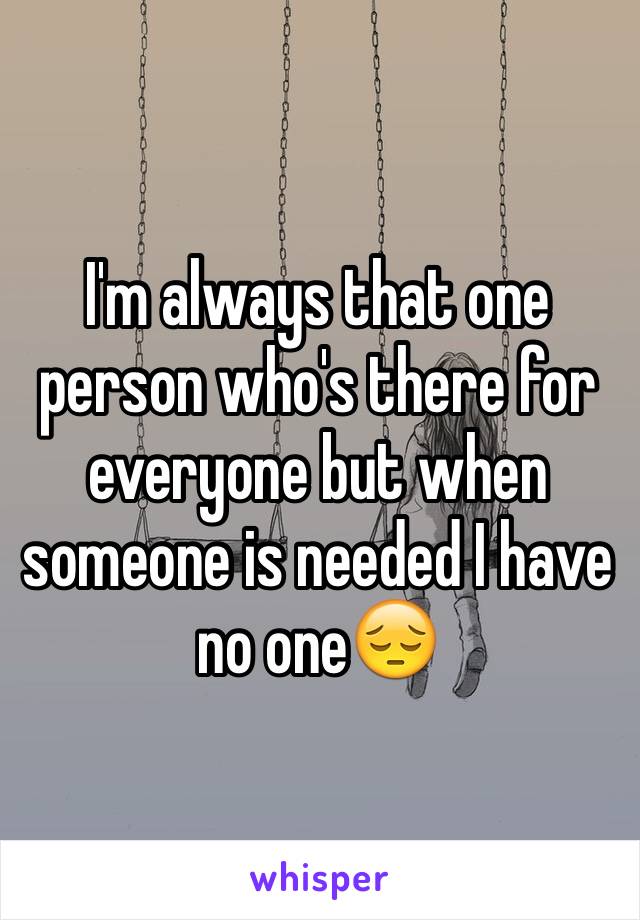 I'm always that one person who's there for everyone but when someone is needed I have no one😔