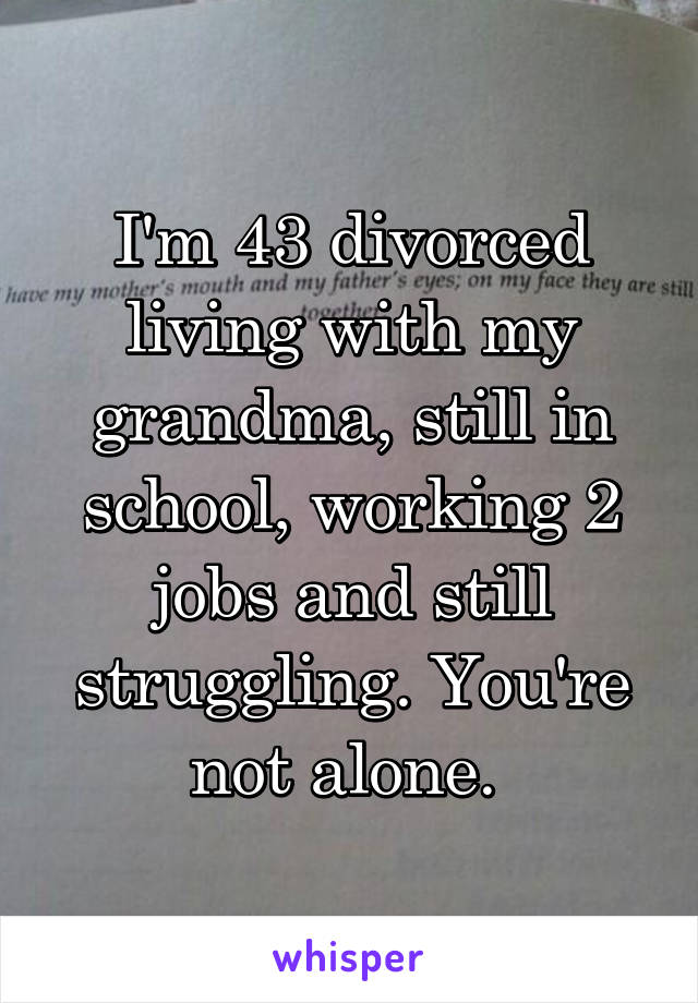 I'm 43 divorced living with my grandma, still in school, working 2 jobs and still struggling. You're not alone. 