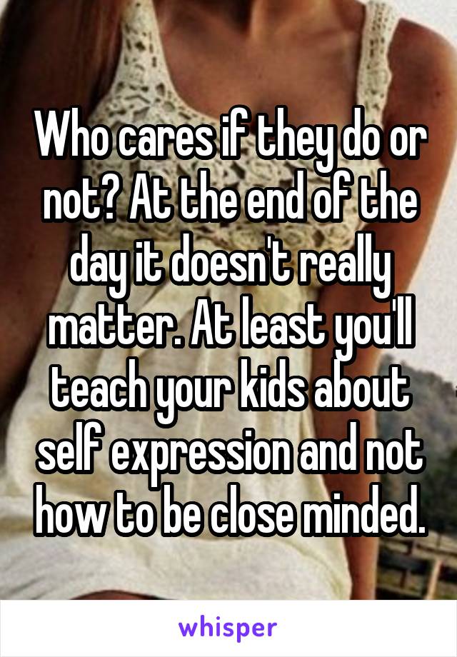 Who cares if they do or not? At the end of the day it doesn't really matter. At least you'll teach your kids about self expression and not how to be close minded.