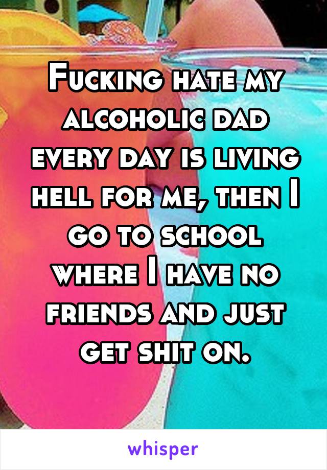 Fucking hate my alcoholic dad every day is living hell for me, then I go to school where I have no friends and just get shit on.
