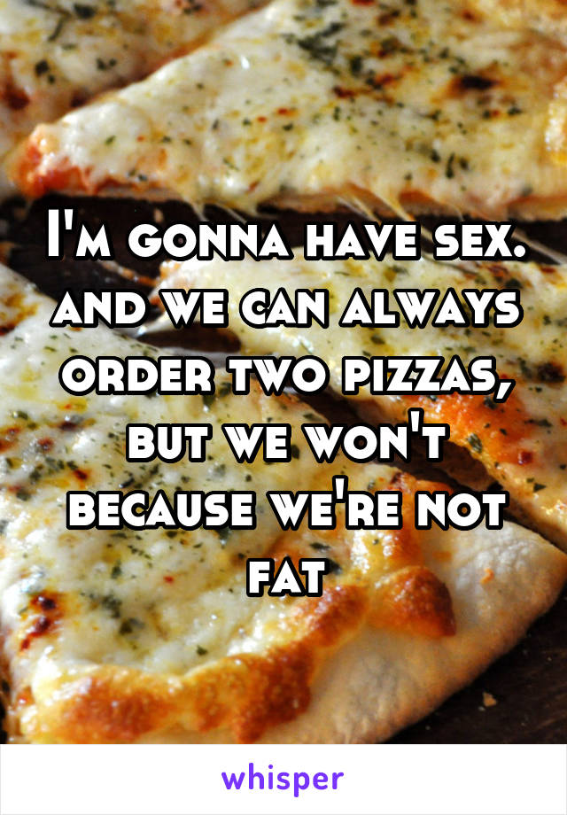 I'm gonna have sex. and we can always order two pizzas, but we won't because we're not fat