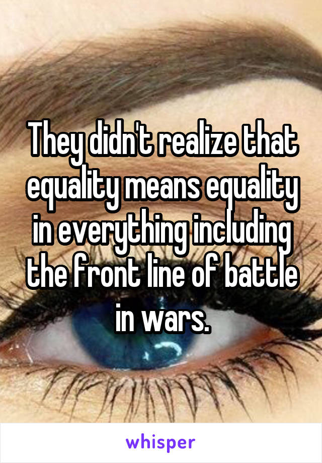 They didn't realize that equality means equality in everything including the front line of battle in wars.