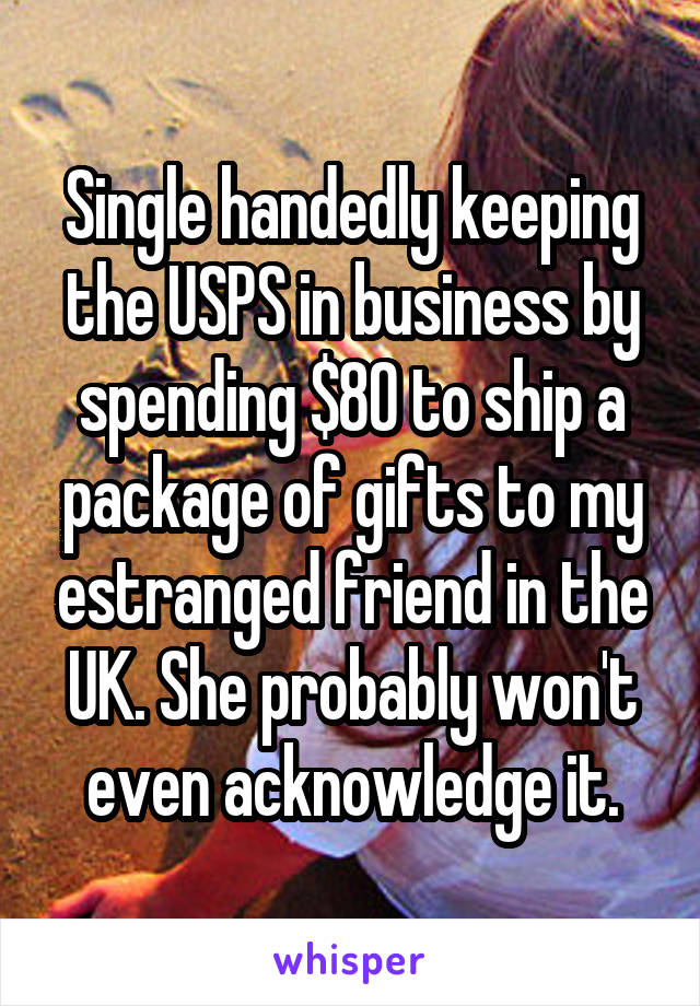 Single handedly keeping the USPS in business by spending $80 to ship a package of gifts to my estranged friend in the UK. She probably won't even acknowledge it.