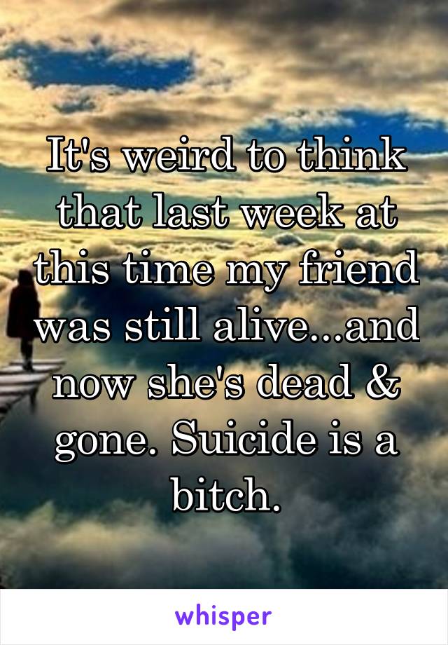 It's weird to think that last week at this time my friend was still alive...and now she's dead & gone. Suicide is a bitch.