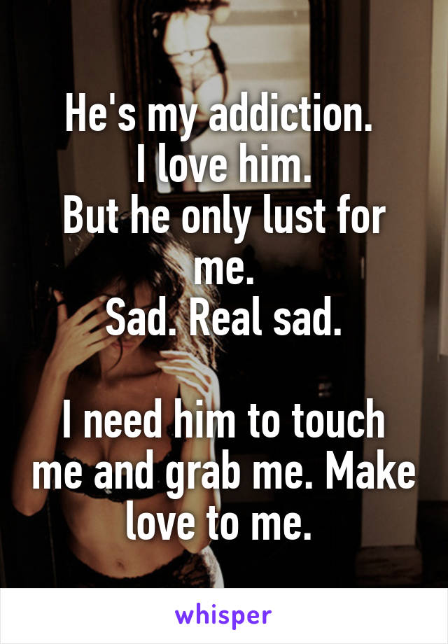 He's my addiction. 
I love him.
But he only lust for me.
Sad. Real sad.

I need him to touch me and grab me. Make love to me. 