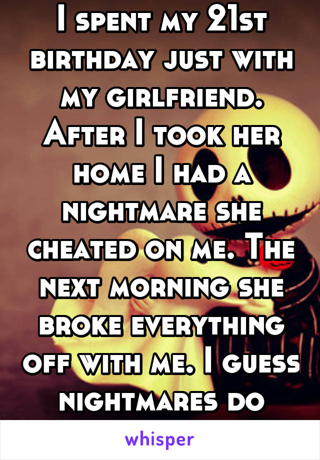 I spent my 21st birthday just with my girlfriend. After I took her home I had a nightmare she cheated on me. The next morning she broke everything off with me. I guess nightmares do come to life.