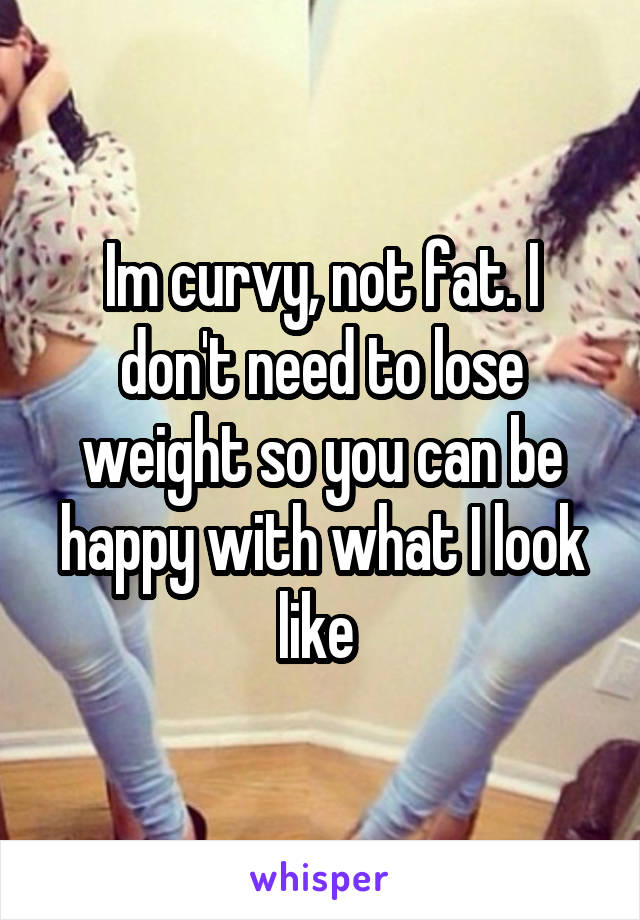 Im curvy, not fat. I don't need to lose weight so you can be happy with what I look like 