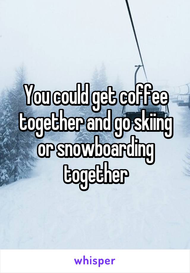 You could get coffee together and go skiing or snowboarding together