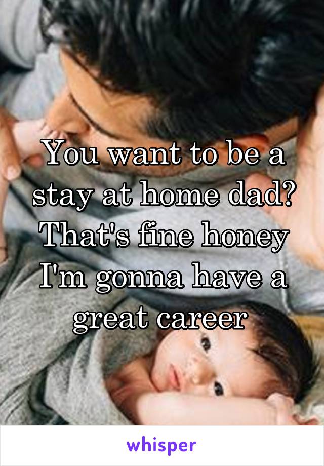 You want to be a stay at home dad? That's fine honey I'm gonna have a great career 