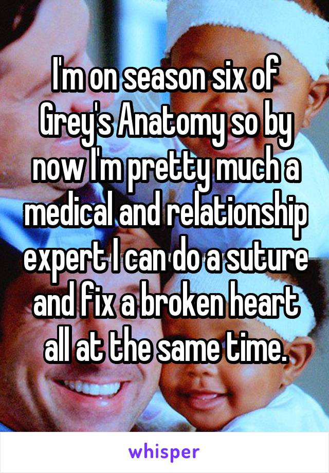 I'm on season six of Grey's Anatomy so by now I'm pretty much a medical and relationship expert I can do a suture and fix a broken heart all at the same time.
