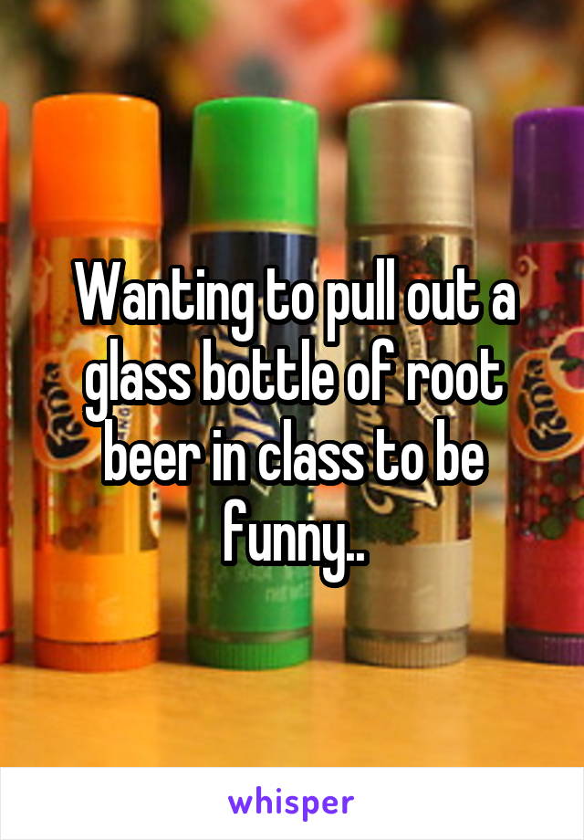 Wanting to pull out a glass bottle of root beer in class to be funny..