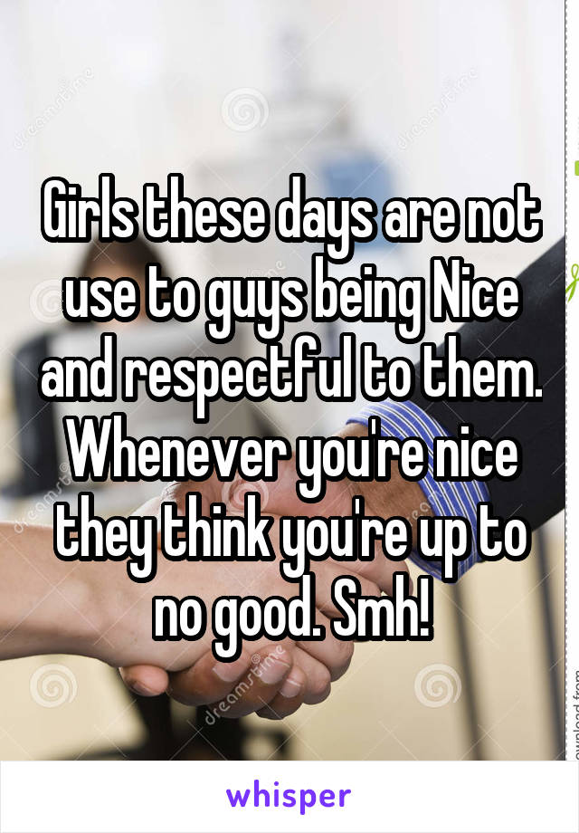 Girls these days are not use to guys being Nice and respectful to them. Whenever you're nice they think you're up to no good. Smh!