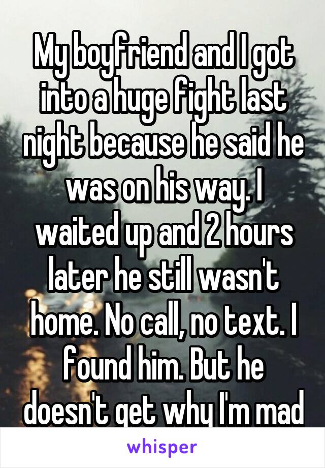 My boyfriend and I got into a huge fight last night because he said he was on his way. I waited up and 2 hours later he still wasn't home. No call, no text. I found him. But he doesn't get why I'm mad