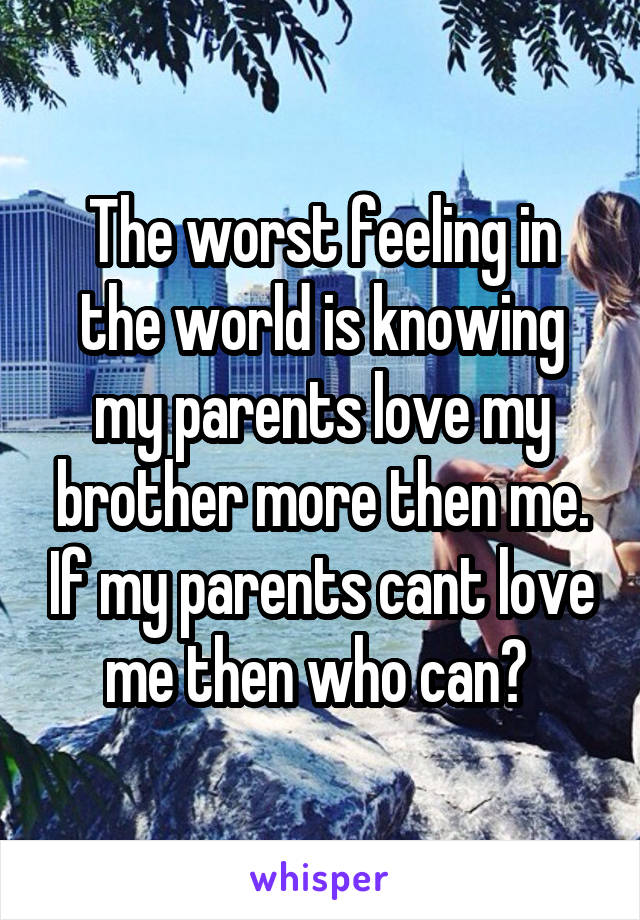 The worst feeling in the world is knowing my parents love my brother more then me. If my parents cant love me then who can? 