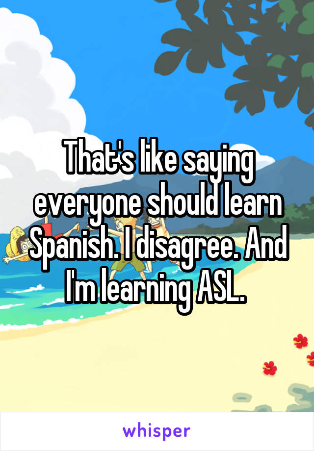 That's like saying everyone should learn Spanish. I disagree. And I'm learning ASL. 