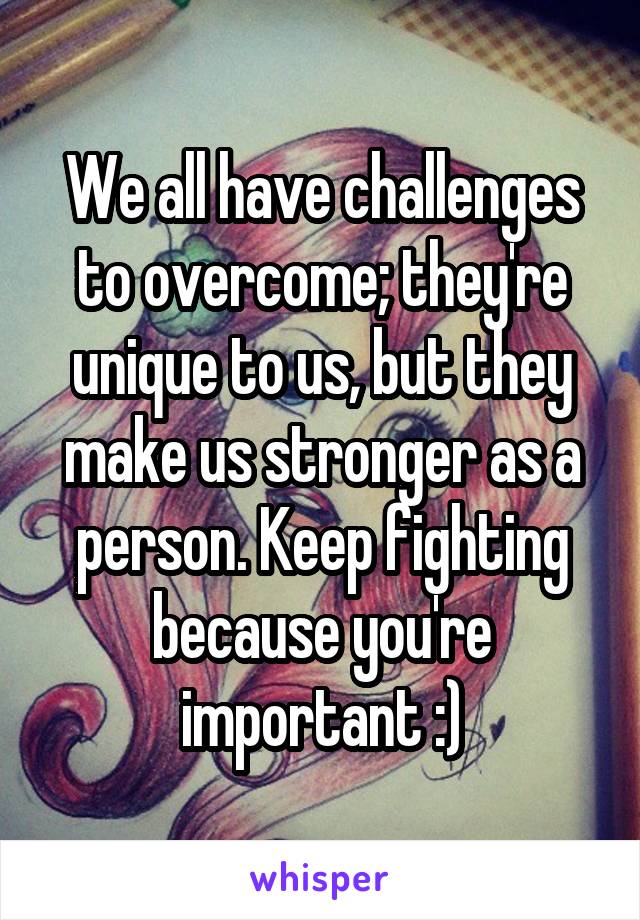 We all have challenges to overcome; they're unique to us, but they make us stronger as a person. Keep fighting because you're important :)