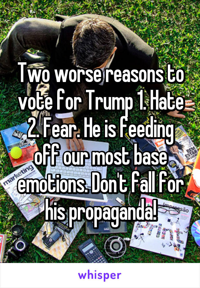 Two worse reasons to vote for Trump 1. Hate 2. Fear. He is feeding off our most base emotions. Don't fall for his propaganda!