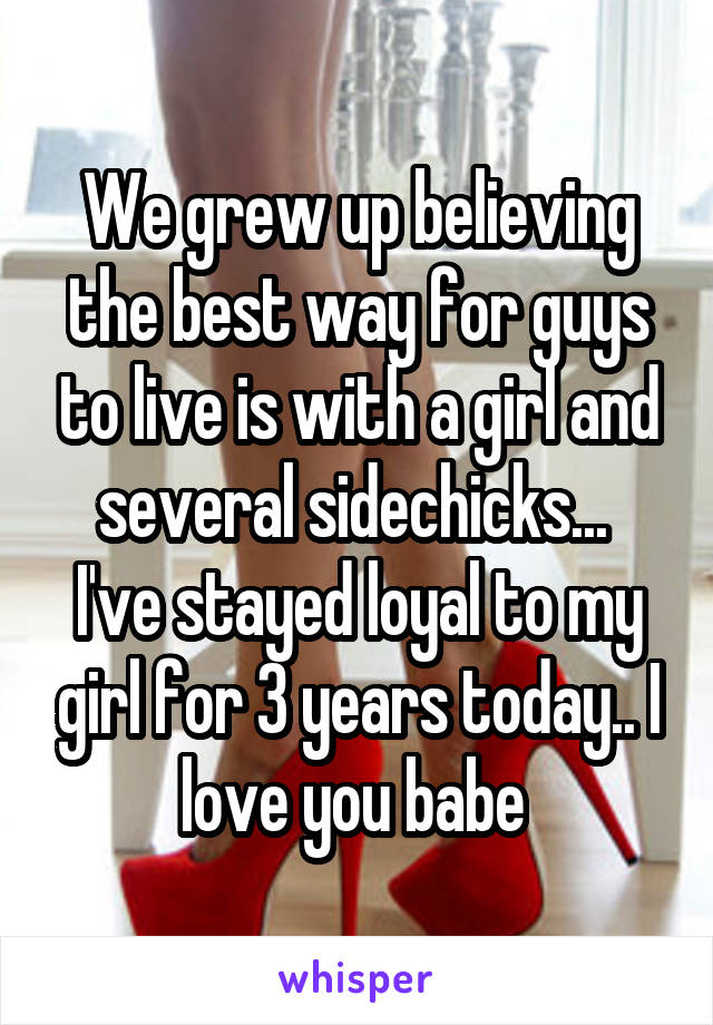 We grew up believing the best way for guys to live is with a girl and several sidechicks... 
I've stayed loyal to my girl for 3 years today.. I love you babe 