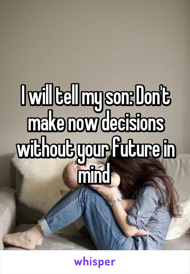 I will tell my son: Don't make now decisions without your future in mind 