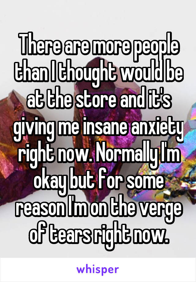 There are more people than I thought would be at the store and it's giving me insane anxiety right now. Normally I'm okay but for some reason I'm on the verge of tears right now.