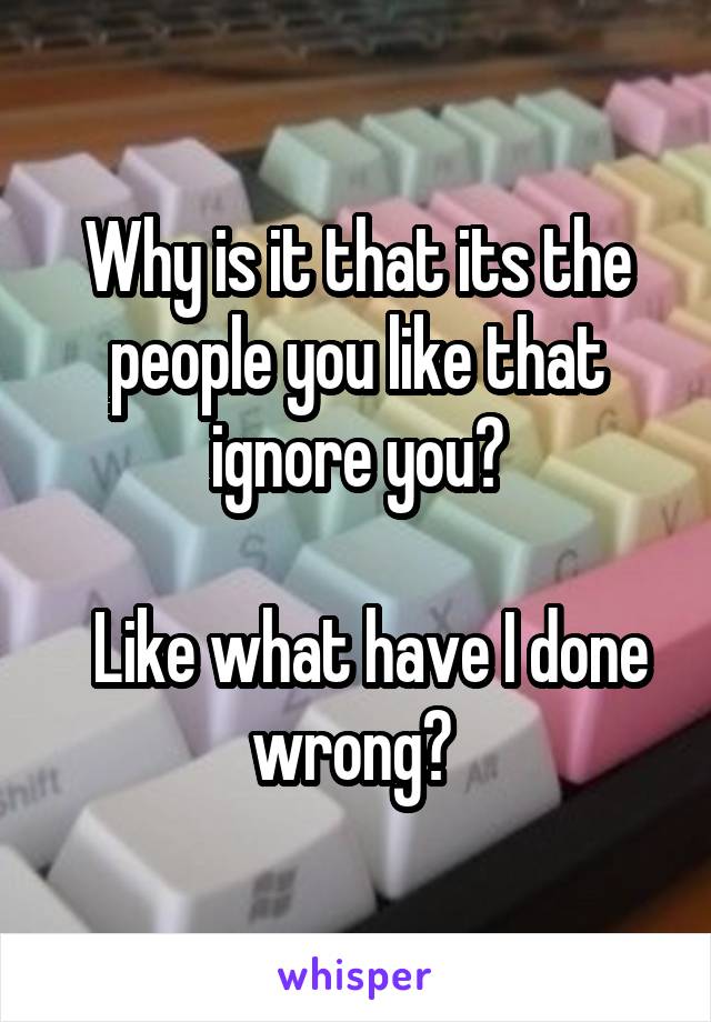 Why is it that its the people you like that ignore you?

  Like what have I done wrong? 