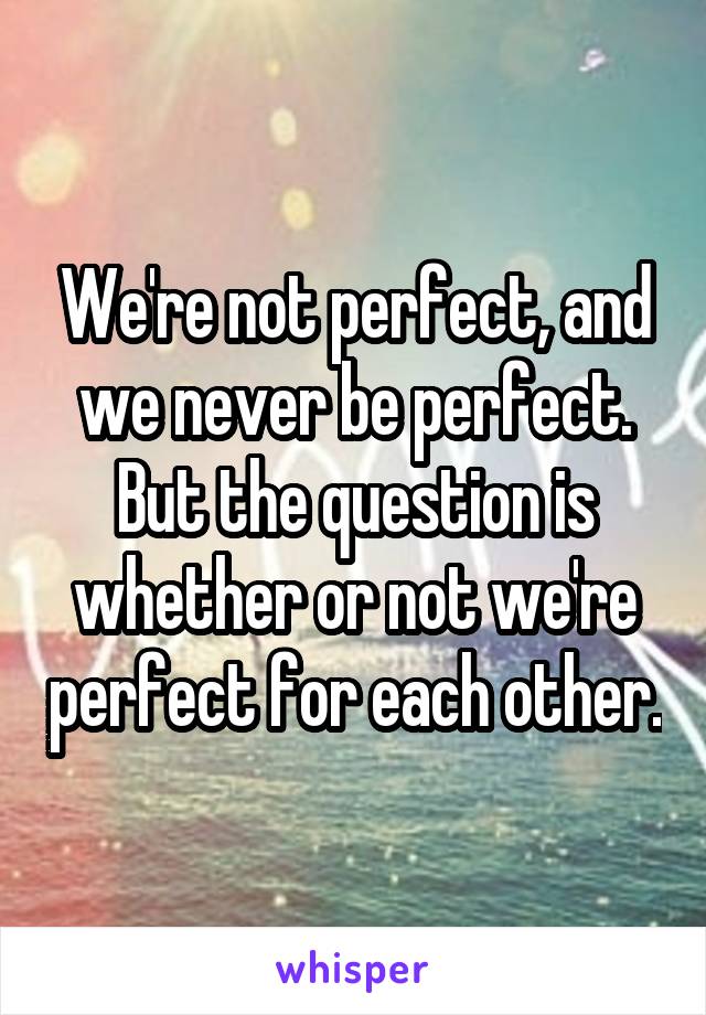 We're not perfect, and we never be perfect. But the question is whether or not we're perfect for each other.