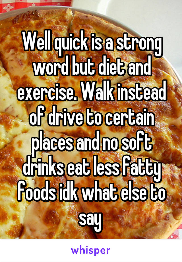 Well quick is a strong word but diet and exercise. Walk instead of drive to certain places and no soft drinks eat less fatty foods idk what else to say 