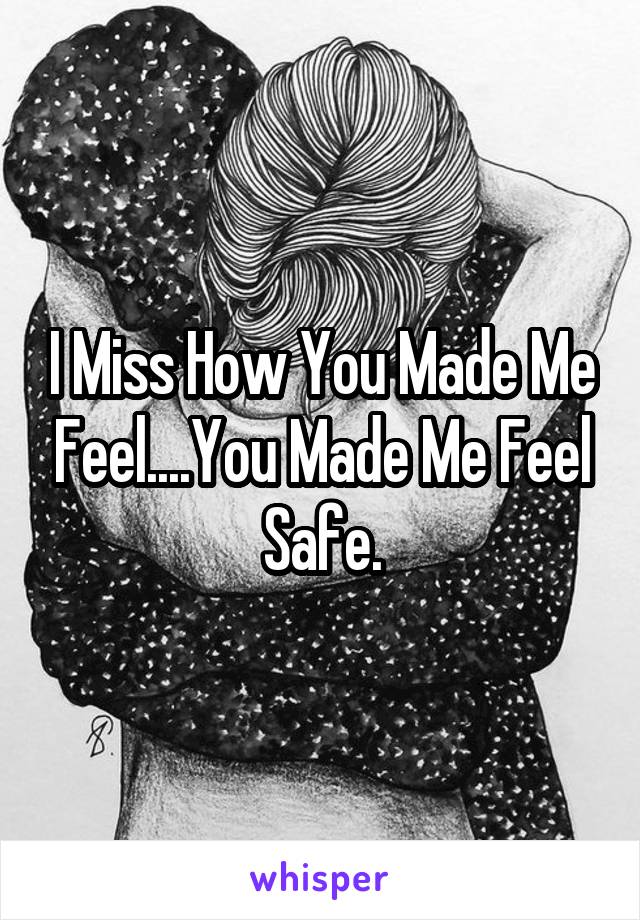 I Miss How You Made Me Feel....You Made Me Feel Safe.