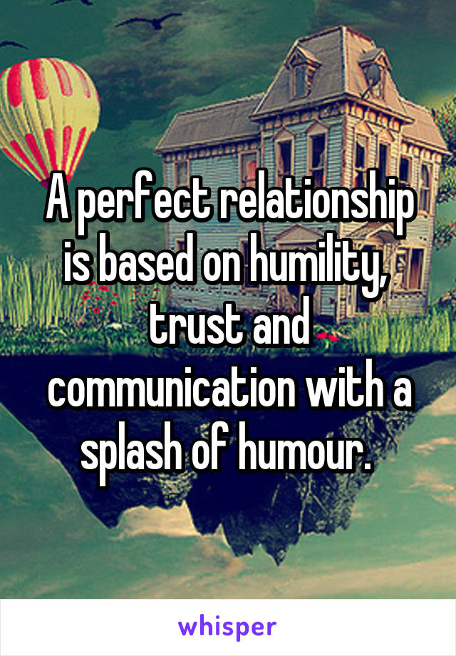 A perfect relationship is based on humility,  trust and communication with a splash of humour. 