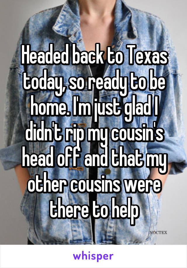 Headed back to Texas today, so ready to be home. I'm just glad I didn't rip my cousin's head off and that my other cousins were there to help