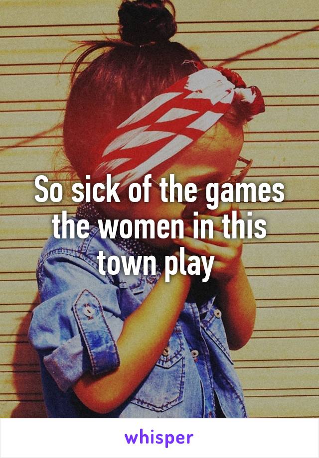 So sick of the games the women in this town play 