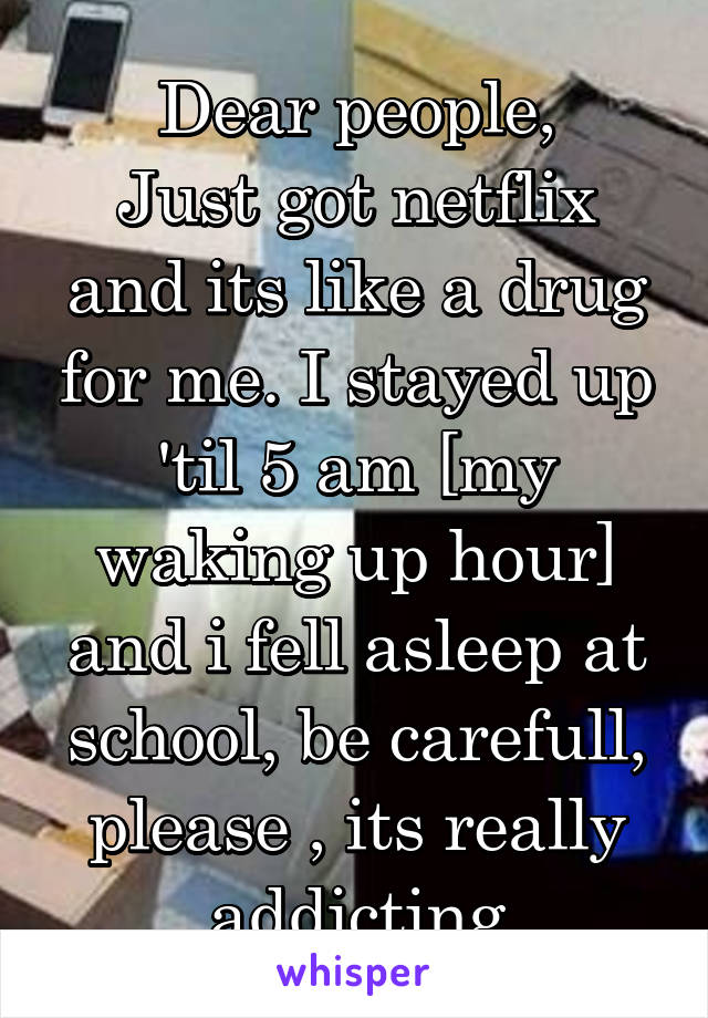 Dear people,
Just got netflix and its like a drug for me. I stayed up 'til 5 am [my waking up hour] and i fell asleep at school, be carefull, please , its really addicting