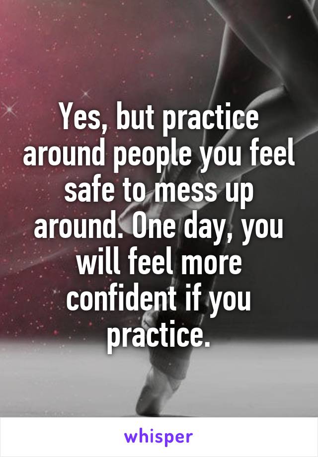 Yes, but practice around people you feel safe to mess up around. One day, you will feel more confident if you practice.