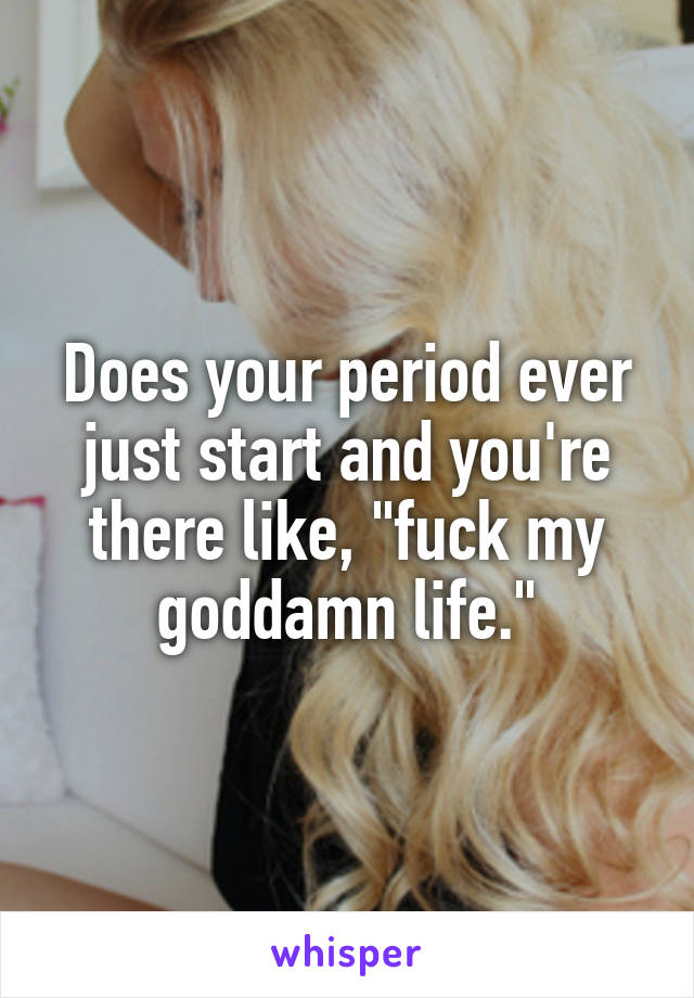 Does your period ever just start and you're there like, "fuck my goddamn life."