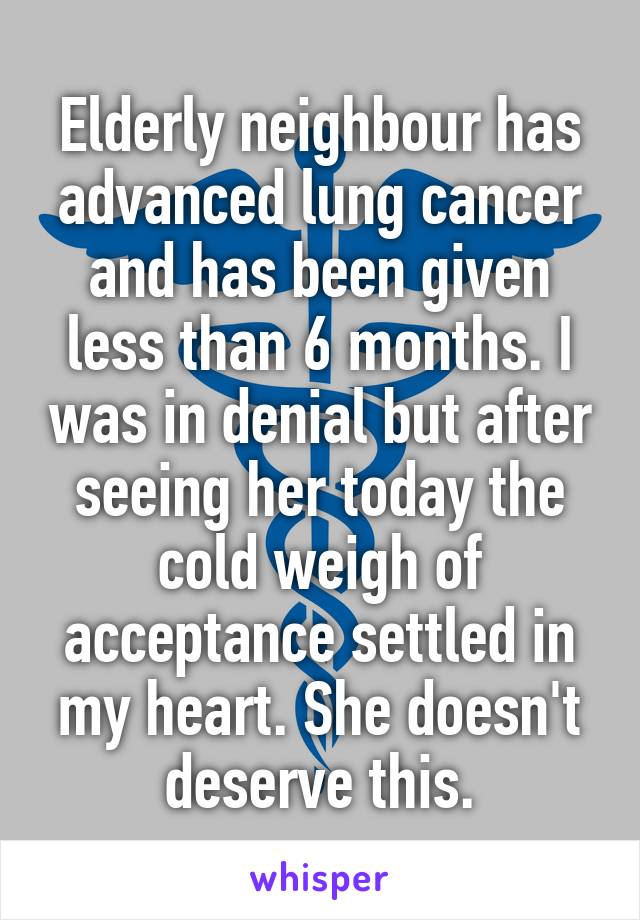 Elderly neighbour has advanced lung cancer and has been given less than 6 months. I was in denial but after seeing her today the cold weigh of acceptance settled in my heart. She doesn't deserve this.