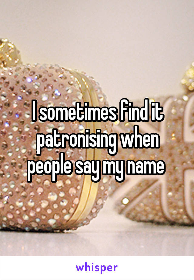 I sometimes find it patronising when people say my name 