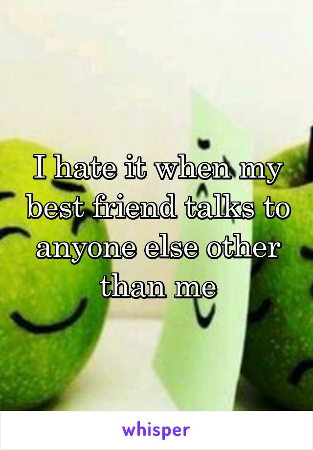 I hate it when my best friend talks to anyone else other than me