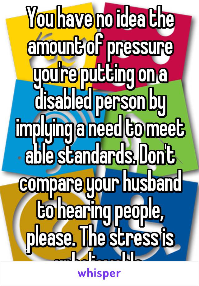 You have no idea the amount of pressure you're putting on a disabled person by implying a need to meet able standards. Don't compare your husband to hearing people, please. The stress is unbelievable.