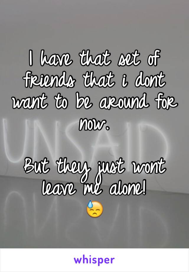 I have that set of friends that i dont want to be around for now.

But they just wont leave me alone!
😓