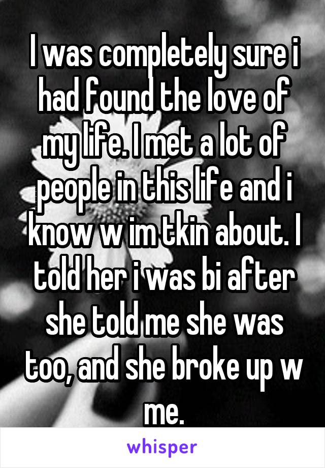 I was completely sure i had found the love of my life. I met a lot of people in this life and i know w im tkin about. I told her i was bi after she told me she was too, and she broke up w me.