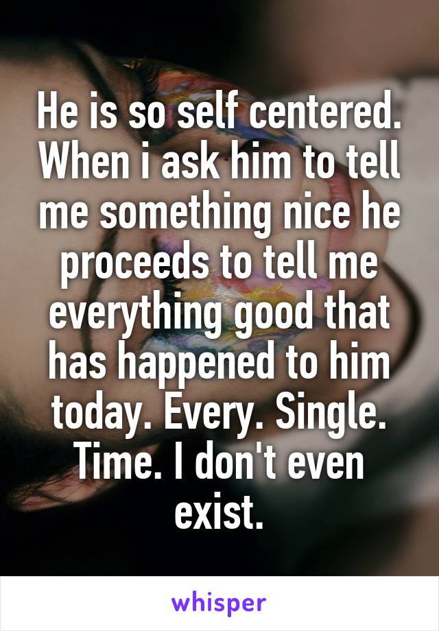 He is so self centered. When i ask him to tell me something nice he proceeds to tell me everything good that has happened to him today. Every. Single. Time. I don't even exist.