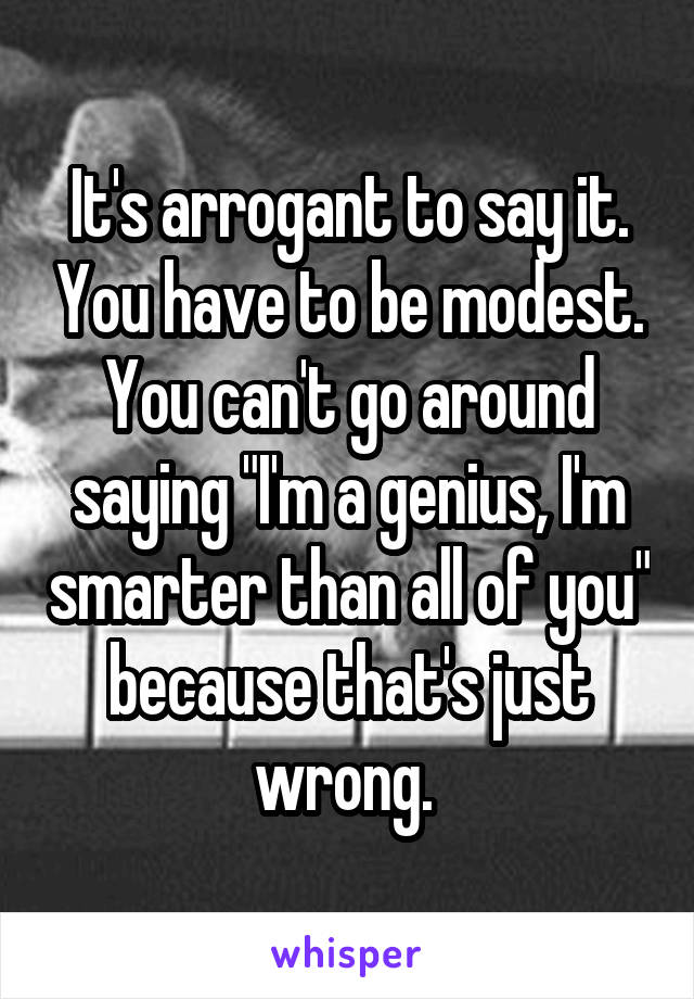 It's arrogant to say it. You have to be modest. You can't go around saying "I'm a genius, I'm smarter than all of you" because that's just wrong. 