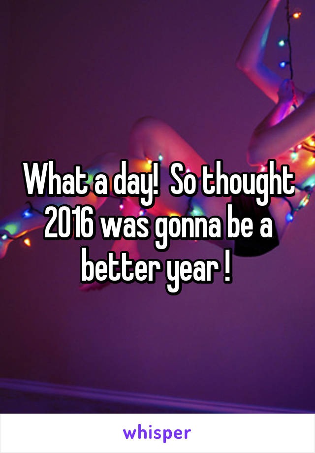 What a day!  So thought 2016 was gonna be a better year ! 