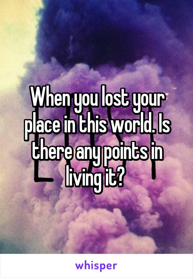 When you lost your place in this world. Is there any points in living it? 